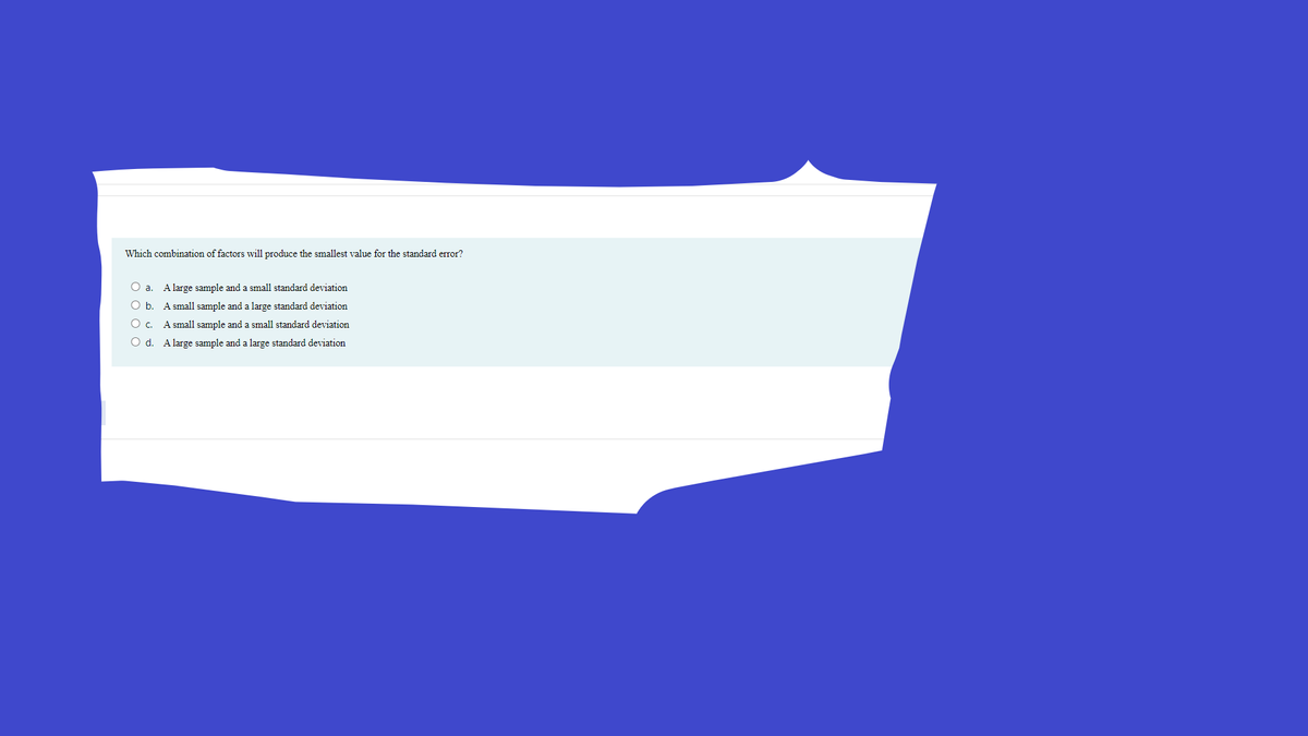 Which combination of factors will produce the smallest value for the standard error?
O a.
A large sample and a small standard deviation
O b. A small sample and a large standard deviation
O c. A small sample and a small standard deviation
O d. A large sample and a large standard deviation
