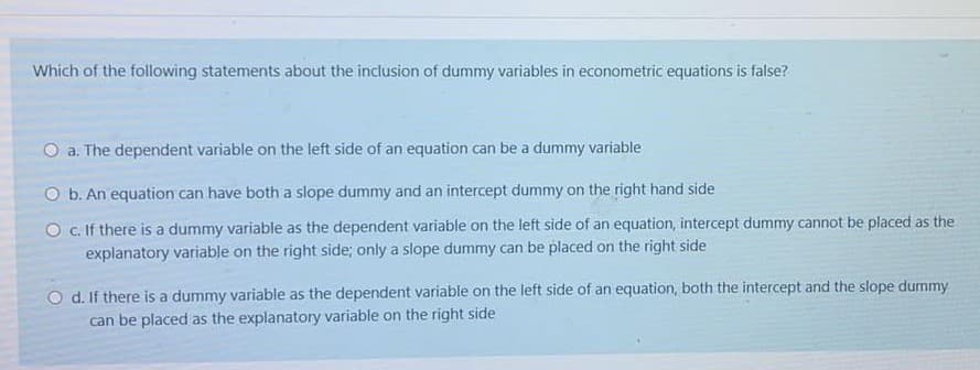 Which of the following statements about the inclusion of dummy variables in econometric equations is false?
O a. The dependent variable on the left side of an equation can be a dummy variable
O b. An equation can have both a slope dummy and an intercept dummy on the right hand side
O C. If there is a dummy variable as the dependent variable on the left side of an equation, intercept dummy cannot be placed as the
explanatory variable on the right side; only a slope dummy can be placed on the right side
O d. If there is a dummy variable as the dependent variable on the left side of an equation, both the intercept and the slope dummy
can be placed as the explanatory variable on the right side
