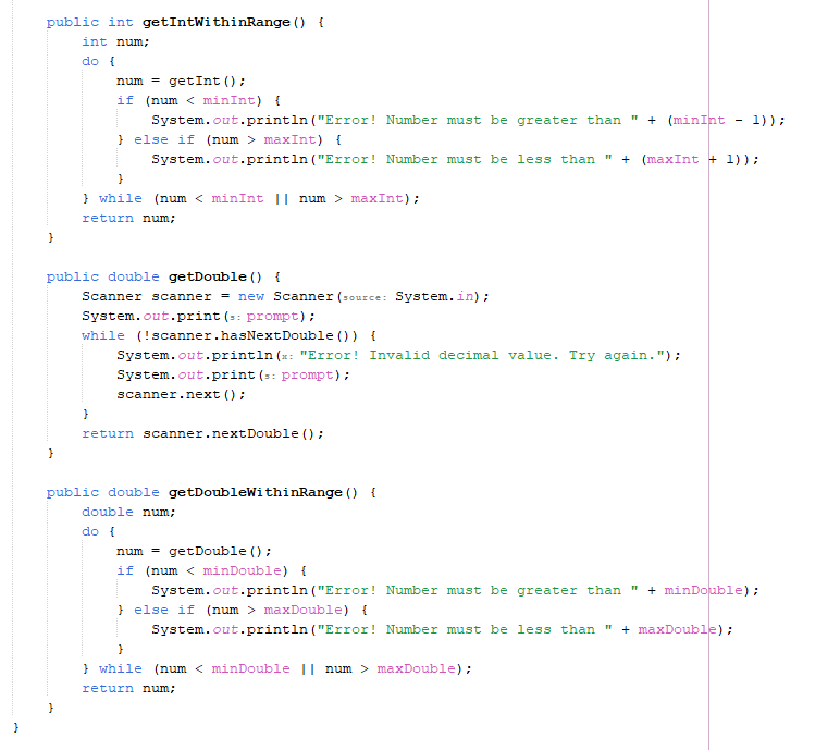 public int getIntWithinRange () {
}
int num;
do {
num
getInt();
if (num <minInt) {
System.out.println("Error! Number must be greater than " + (minInt - 1));
}else if (num > maxInt) {
}
System.out.println("Error! Number must be less than " + (maxInt + 1));
} while (num < minInt || num > maxInt);
return num;
public double getDouble() {
Scanner scanner = new Scanner (source: System.in);
System.out.print (s: prompt);
while (!scanner.hasNextDouble () ) {
}
System.out.println(x: "Error! Invalid decimal value. Try again.");
System.out.print(s: prompt);
scanner.next();
return scanner.nextDouble();
}
public double getDoubleWithinRange () {
double num;
do {
num = getDouble();
if (num <minDouble) {
System.out.println("Error! Number must be greater than " + minDouble);
}else if (num > maxDouble) {
}
System.out.println("Error! Number must be less than " + maxDouble);
} while (num < minDouble || num > maxDouble);
return num;