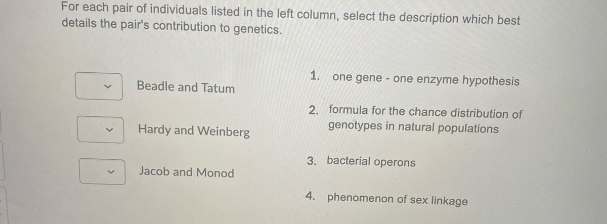 For each pair of individuals listed in the left column, select the description which best
details the pair's contribution to genetics.
1.
one gene - one enzyme hypothesis
Beadle and Tatum
2. formula for the chance distribution of
genotypes in natural populations
Hardy and Weinberg
3. bacterial operons
Jacob and Monod
4. phenomenon of sex linkage
