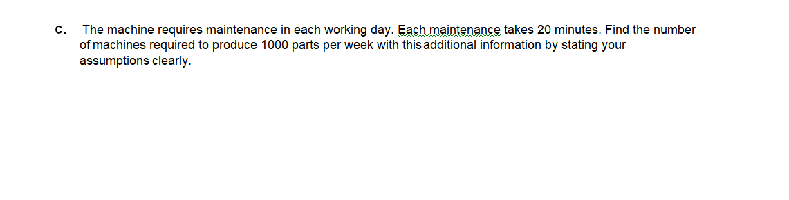 The machine requires maintenance in each working day. Each maintenance takes 20 minutes. Find the number
of machines required to produce 1000 parts per week with this additional information by stating your
assumptions clearly.
C.
