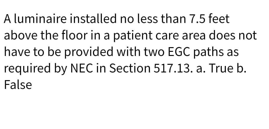 A luminaire installed no less than 7.5 feet
above the floor in a patient care area does not
have to be provided with two EGC paths as
required by NEC in Section 517.13. a. True b.
False
