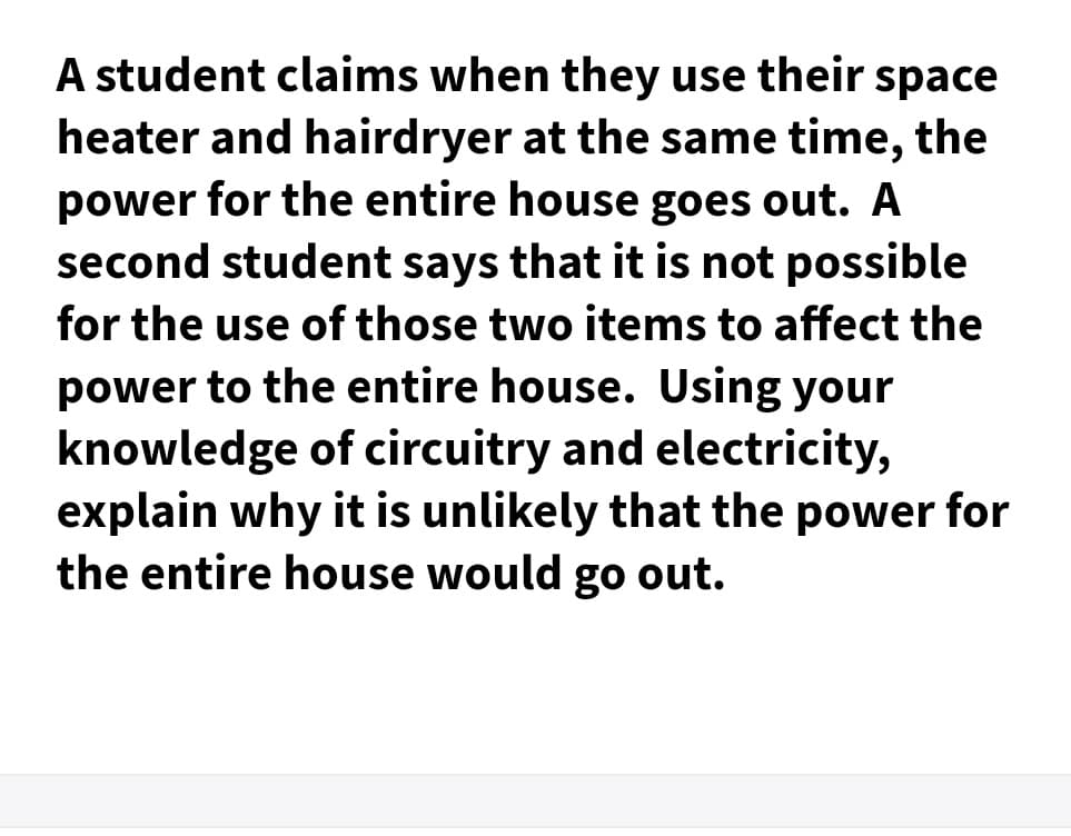 A student claims when they use their space
heater and hairdryer at the same time, the
power for the entire house goes out. A
second student says that it is not possible
for the use of those two items to affect the
power to the entire house. Using your
knowledge of circuitry and electricity,
explain why it is unlikely that the power for
the entire house would go out.
