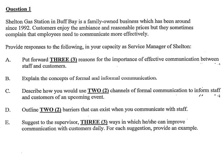 Question 1
Shelton Gas Station in Buff Bay is a family-owned business which has been around
since 1992. Customers enjoy the ambiance and reasonable prices but they sometimes
complain that employees need to communicate more effectively.
Provide responses to the following, in your capacity as Service Manager of Shelton:
A.
Put forward THREE (3) reasons for the importance of effective communication between
staff and customers.
B.
Explain the concepts of formal and informal communication.
C.
Describe how you would use TWO (2) channels of formal communication to inform staff
and customers of an upcoming event.
(4
-)
D.
Outline TWO (2) barriers that can exist when you communicate with staff.
E.
Suggest to the supervisor, THREE (3) ways in which he/she can improve
communication with customers daily. For each suggestion, provide an example.