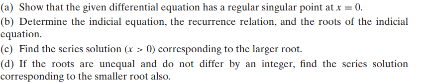 (a) Show that the given differential equation has a regular singular point at x = 0.
(b) Determine the indicial equation, the recurrence relation, and the roots of the indicial
equation.
(c) Find the series solution (x > 0) corresponding to the larger root.
(d) If the roots are unequal and do not differ by an integer, find the series solution
corresponding to the smaller root also.