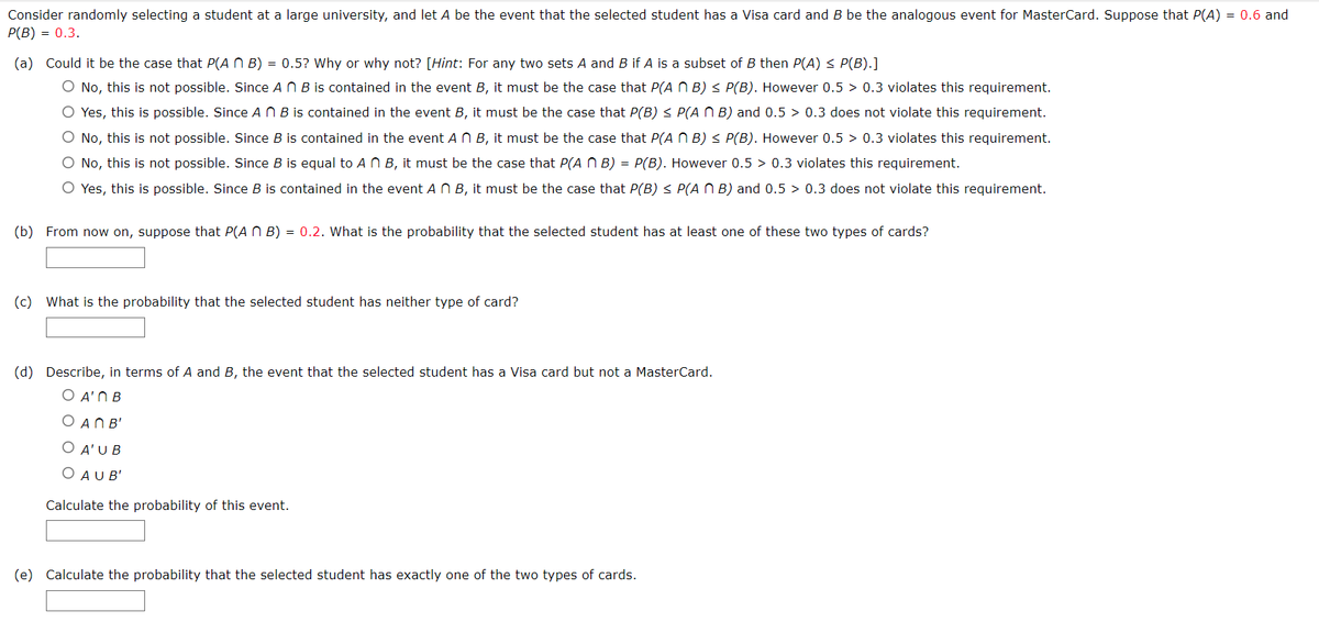 Consider randomly selecting a student at a large university, and let A be the event that the selected student has a Visa card and B be the analogous event for MasterCard. Suppose that P(A) = 0.6 and
P(B) = 0.3.
(a) Could it be the case that P(ANB) = 0.5? Why or why not? [Hint: For any two sets A and B if A is a subset of B then P(A) ≤ P(B).]
O No, this is not possible. Since An B is contained in the event B, it must be the case that P(A NB) ≤ P(B). However 0.5 > 0.3 violates this requirement.
O Yes, this is possible. Since AB is contained in the event B, it must be the case that P(B) ≤ P(AB) and 0.5 0.3 does not violate this requirement.
O No, this is not possible. Since B is contained in the event A n B, it must be the case that P(ANB) ≤ P(B). However 0.5 > 0.3 violates this requirement.
O No, this is not possible. Since B is equal to An B, it must be the case that P(ANB) = P(B). However 0.5 > 0.3 violates this requirement.
O Yes, this is possible. Since B is contained in the event A n B, it must be the case that P(B) ≤ P(ANB) and 0.5 > 0.3 does not violate this requirement.
(b) From now on, suppose that P(ANB) = 0.2. What is the probability that the selected student has at least one of these two types of cards?
(c) What is the probability that the selected student has neither type of card?
(d) Describe, in terms of A and B, the event that the selected student has a Visa card but not a MasterCard.
Ο Αʹ ΠΒ
OAN B'
O A'U B
O AUB'
Calculate the probability of this event.
(e) Calculate the probability that the selected student has exactly one of the two types of cards.