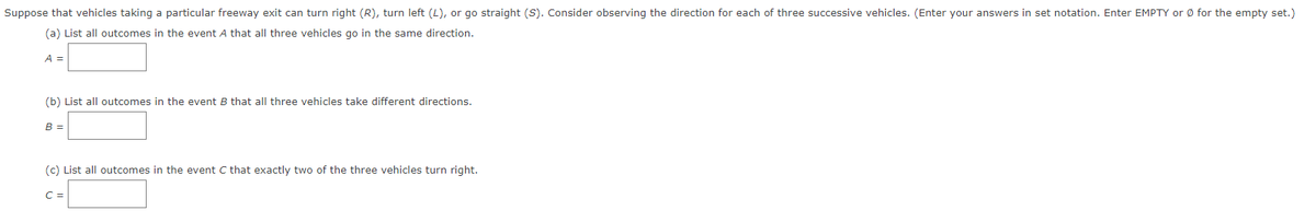 Suppose that vehicles taking a particular freeway exit can turn right (R), turn left (L), or go straight (S). Consider observing the direction for each of three successive vehicles. (Enter your answers in set notation. Enter EMPTY or Ø for the empty set.)
(a) List all outcomes in the event A that all three vehicles go in the same direction.
A =
(b) List all outcomes in the event B that all three vehicles take different directions.
B =
(c) List all outcomes in the event C that exactly two of the three vehicles turn right.
C =