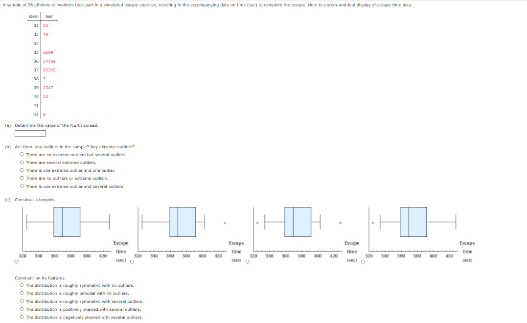 A sample of 26 offshore oil workers took part in a simulated escape exercise, resulting in the accompanying data on time (sec) to complete the escape. Here is a stem-and-leaf display of escape time data.
stem leaf
32 55
33 49
34
35 6699
36 34469
37 03345
38 7
39 2347
40
23
41
42 8
(a) Determine the value of the fourth spread.
(b) Are there any outliers in the sample? Any extreme outliers?
O There are no extreme outliers but several outliers.
O There are several extreme outliers.
O There is one extreme outlier and one outlier.
O There are no outliers or extreme outliers.
O There is one extreme outlier and several outliers.
(c) Construct a boxplot.
D
Escape
320 340
360
380
400 420
time
320 340
(sec) O
O
Comment on its features.
O The distribution is roughly symmetric with no outliers.
O The distribution is roughly bimodal with no outliers.
O The distribution is roughly symmetric with several outliers.
O The distribution is positively skewed with several outliers.
O The distribution is negatively skewed with several outliers.
360
380
400 420
Escape
time
320 340
(sec) O
360 380
400
420
Escape
time
(sec) O
I H
400 420
320 340 360 380
Escape
time
(sec)