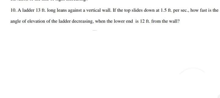 10. A ladder 13 ft. long leans against a vertical wall. If the top slides down at 1.5 ft. per sec., how fast is the
angle of elevation of the ladder decreasing, when the lower end is 12 ft. from the wall?
