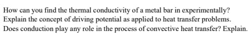 How can you find the thermal conductivity of a metal bar in experimentally?
Explain the concept of driving potential as applied to heat transfer problems.
Does conduction play any role in the process of convective heat transfer? Explain.
