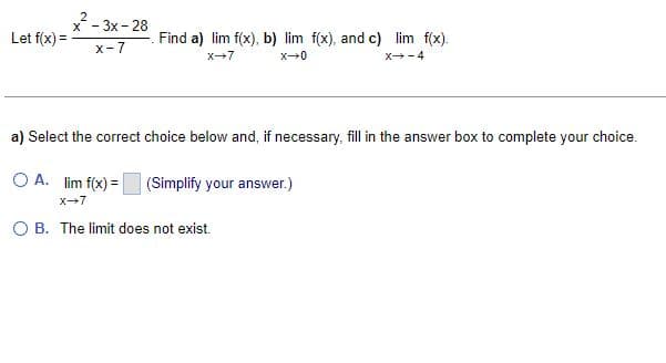 Let f(x) =
x²-3x-28
X-7
Find a) lim f(x), b) lim f(x), and c) lim f(x).
X-7
x→0
X-4
a) Select the correct choice below and, if necessary, fill in the answer box to complete your choice.
OA. lim f(x)=
(Simplify your answer.)
X-7
O B. The limit does not exist.