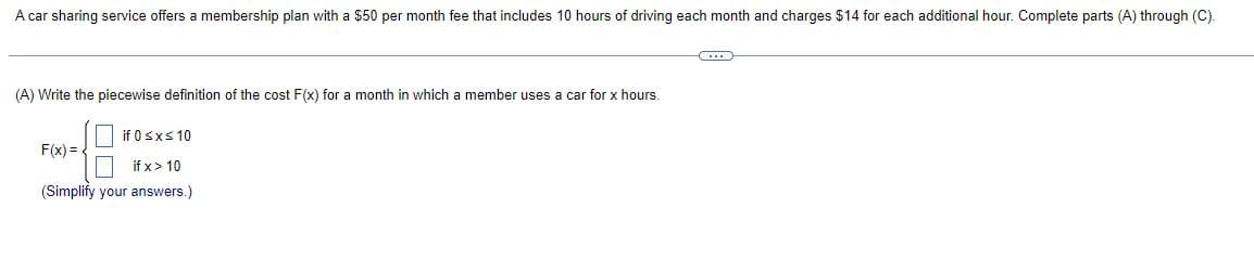 A car sharing service offers a membership plan with a $50 per month fee that includes 10 hours of driving each month and charges $14 for each additional hour. Complete parts (A) through (C).
C
(A) Write the piecewise definition of the cost F(x) for a month in which a member uses a car for x hours.
if 0≤x≤ 10
F(x)=
if x > 10
(Simplify your answers.)