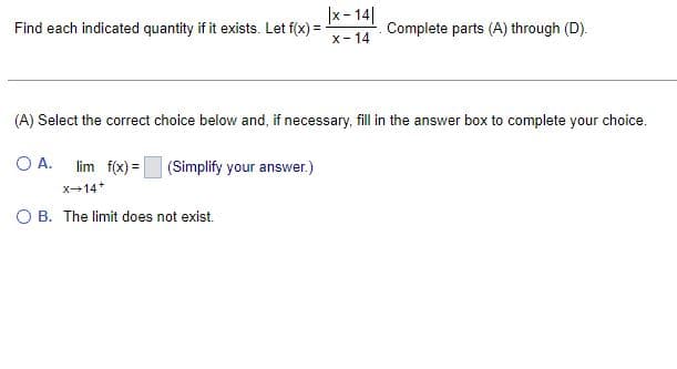 Find each indicated quantity if it exists. Let f(x) =
|x-14|
x-14
Complete parts (A) through (D).
(A) Select the correct choice below and, if necessary, fill in the answer box to complete your choice.
O A. lim f(x) =
(Simplify your answer.)
x-14+
OB. The limit does not exist.