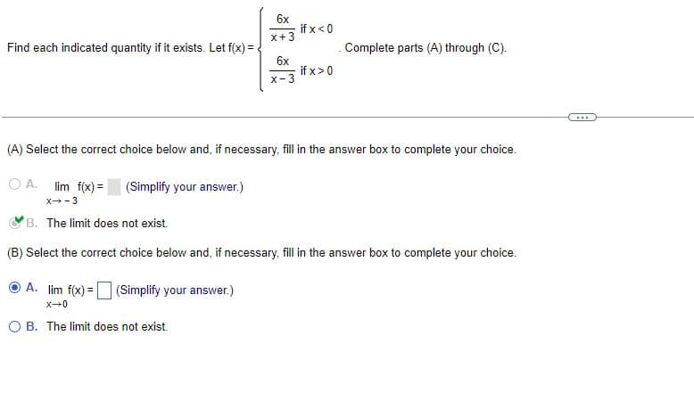 6x
if x < 0
x + 3
Find each indicated quantity if it exists. Let f(x) =
. Complete parts (A) through (C).
6x
x-3
if x > 0
(A) Select the correct choice below and, if necessary, fill in the answer box to complete your choice.
OA. lim f(x) =
(Simplify your answer.)
X-3
B. The limit does not exist.
(B) Select the correct choice below and, if necessary, fill in the answer box to complete your choice.
A. lim f(x) = (Simplify your answer.)
X-0
O B. The limit does not exist.