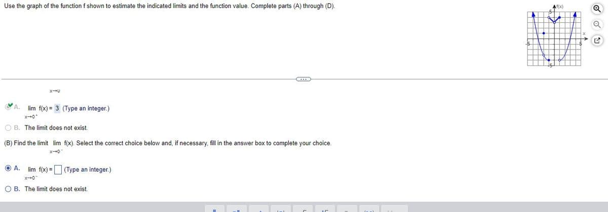 Use the graph of the function f shown to estimate the indicated limits and the function value. Complete parts (A) through (D).
(...)
A. lim f(x)= 3 (Type an integer.)
OB. The limit does not exist.
(B) Find the limit lim f(x). Select the correct choice below and, if necessary, fill in the answer box to complete your choice.
x-0
OA.
lim f(x) = (Type an integer.)
x+0
O B. The limit does not exist.
.0+x
Af(x)
NA