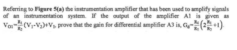 Referring to Figure 5(a) the instrumentation amplifier that has been used to amplify signals
of an instrumentation system. If the output of the amplifier Al is given as
_RỊ
Voi (V1-V2)+V prove that the gain for differential amplifier A3 is, G2=(2+1).
R2
R;
