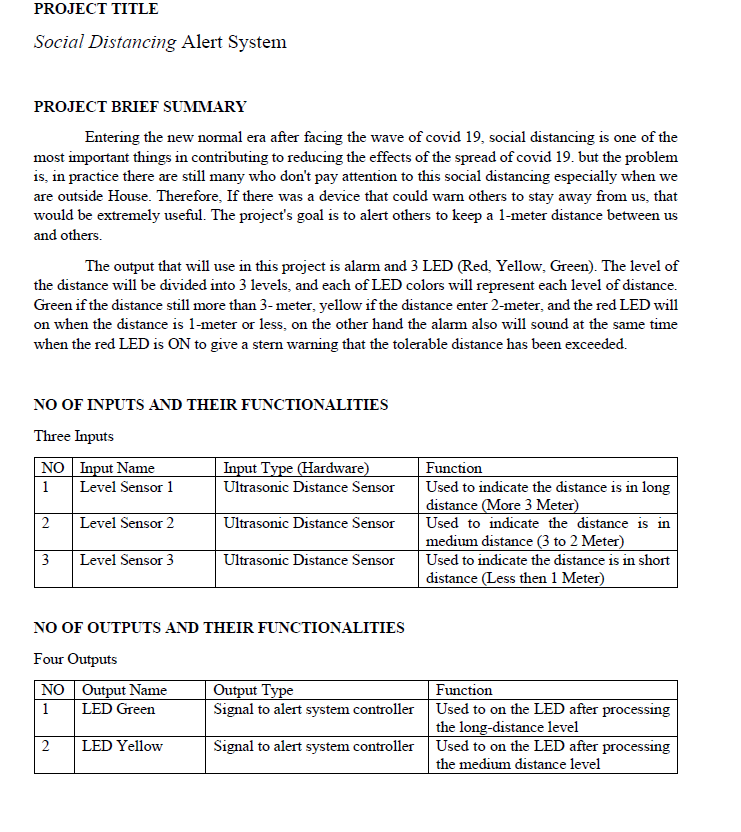 PROJECT TITLE
Social Distancing Alert System
PROJECT BRIEF SUMMARY
Entering the new nomal era after facing the wave of covid 19, social distancing is one of the
most important things in contributing to reducing the effects of the spread of covid 19. but the problem
is, in practice there are still many who don't pay attention to this social distancing especially when we
are outside House. Therefore, If there was a device that could warn others to stay away from us, that
would be extremely useful. The project's goal is to alert others to keep a l-meter distance between us
and others.
The output that will use in this project is alarm and 3 LED (Red, Yellow, Green). The level of
the distance will be divided into 3 levels, and each of LED colors will represent each level of distance.
Green if the distance still more than 3- meter, yellow if the distance enter 2-meter, and the red LED will
on when the distance is 1-meter or less, on the other hand the alam also will sound at the same time
when the red LED is ON to give a sten warning that the tolerable distance has been exceeded.
NO OF INPUTS AND THEIR FUNCTIONALITIES
Three Inputs
NO Input Name
Input Type (Hardware)
Function
Used to indicate the distance is in long
distance (More 3 Meter)
Used to indicate the distance is in
medium distance (3 to 2 Meter)
Used to indicate the distance is in short
distance (Less then 1 Meter)
1
Level Sensor 1
Ultrasonic Distance Sensor
2
Level Sensor 2
Ultrasonic Distance Sensor
3
Level Sensor 3
Ultrasonic Distance Sensor
NO OF OUTPUTS AND THEIR FUNCTIONALITIES
Four Outputs
NO Output Name
LED Green
Output Type
Signal to alert system controller Used to on the LED after processing
Function
1
the long-distance level
2
LED Yellow
Signal to alert system controller Used to on the LED after processing
the medium distance level
