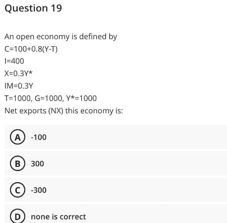 Question 19
An open economy is defined by
C=100+0.8(Y-T)
1=400
X=0.3Y*
IM=0.3Y
T=1000, G=1000, Y*=1000
Net exports (NX) this economy is:
A) -100
B) 300
C) -300
(D) none is correct