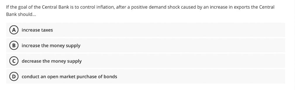 If the goal of the Central Bank is to control inflation, after a positive demand shock caused by an increase in exports the Central
Bank should...
(A) increase taxes
B increase the money supply
decrease the money supply
(D) conduct an open market purchase of bonds