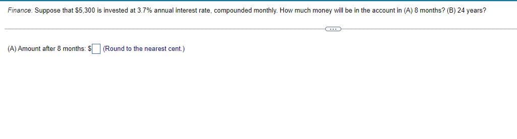 Finance. Suppose that $5,300 is invested at 3.7% annual interest rate, compounded monthly. How much money will be in the account in (A) 8 months? (B) 24 years?
C
(A) Amount after 8 months: $ (Round to the nearest cent.)