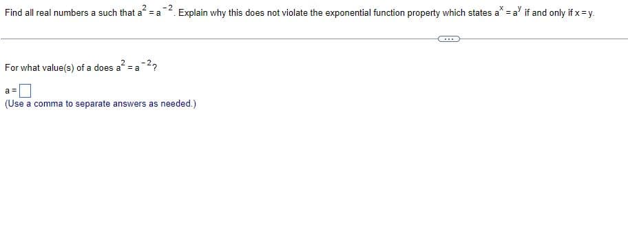 2
-2
Find all real numbers a such that a = a
Explain why this does not violate the exponential function property which states a^ = a' if and only if x = y.
For what value(s) of a does a² = a -²?
a=
(Use a comma to separate answers as needed.)