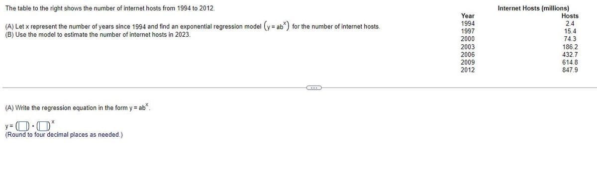 The table to the right shows the number of internet hosts from 1994 to 2012.
(A) Let x represent the number of years since 1994 and find an exponential regression model (y = ab*) for the number of internet hosts.
(B) Use the model to estimate the number of internet hosts in 2023.
C
(A) Write the regression equation in the form y = ab*.
y=0.0*
(Round to four decimal places as needed.)
Year
1994
1997
2000
2003
2006
2009
2012
Internet Hosts (millions)
Hosts
2.4
15.4
74.3
186.2
432.7
614.8
847.9