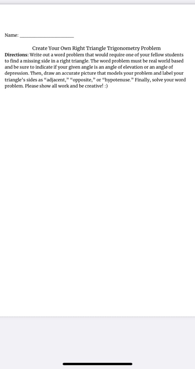 Name:
Create Your Own Right Triangle Trigonometry Problem
Directions: Write out a word problem that would require one of your fellow students
to find a missing side in a right triangle. The word problem must be real world based
and be sure to indicate if your given angle is an angle of elevation or an angle of
depression. Then, draw an accurate picture that models your problem and label your
triangle's sides as “adjacent," “opposite," or “hypotenuse." Finally, solve your word
problem. Please show all work and be creative! :)
