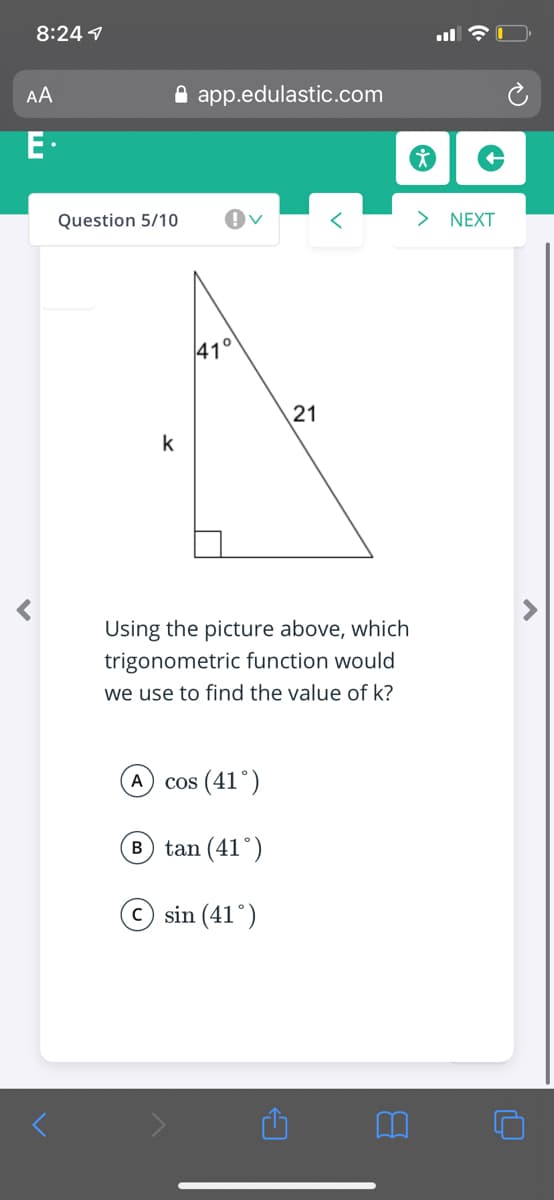 8:24 1
AA
A app.edulastic.com
Question 5/10
> NEXT
41°
k
Using the picture above, which
trigonometric function would
we use to find the value of k?
A cos (41°)
B tan (41°)
© sin (41°)
21
