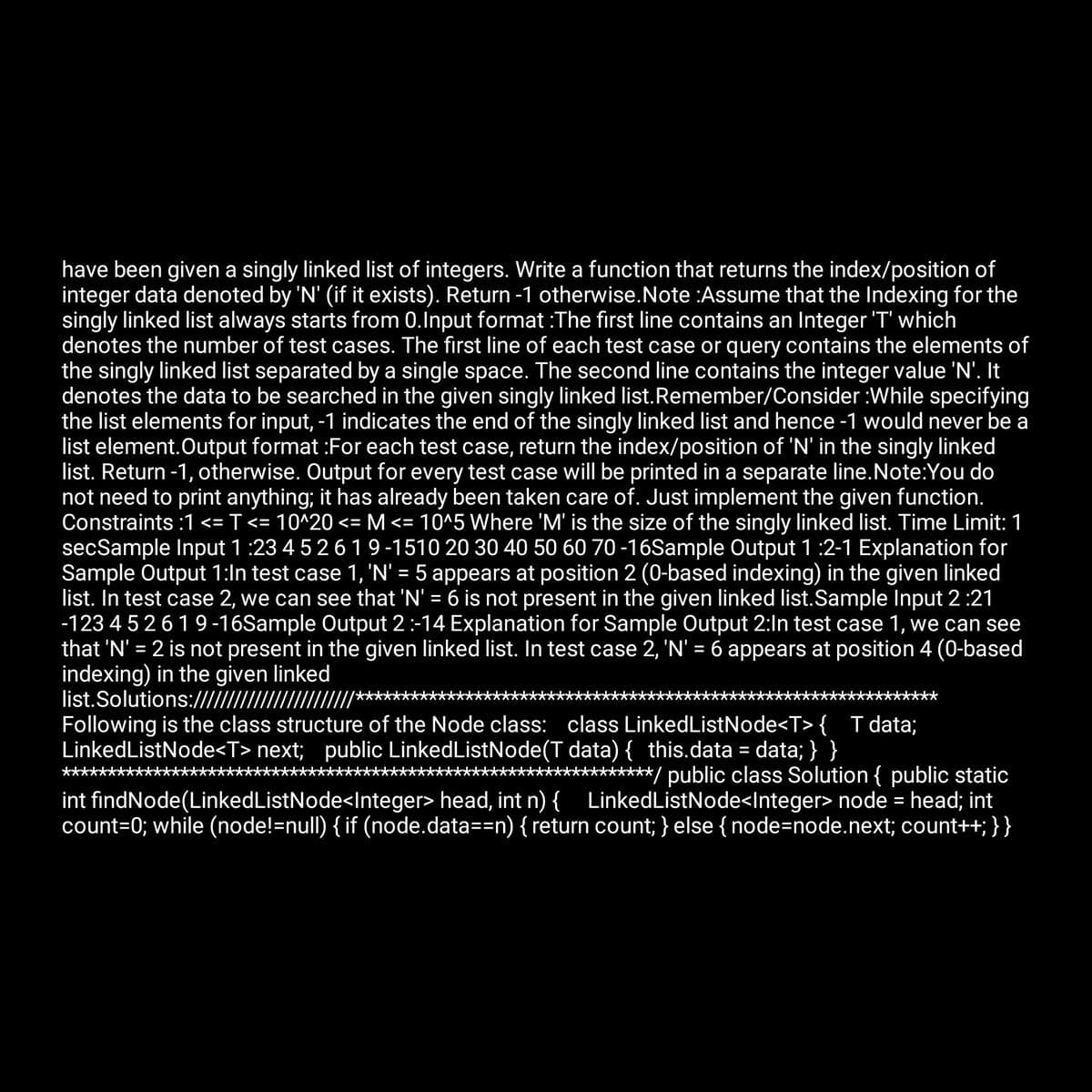 have been given a singly linked list of integers. Write a function that returns the index/position of
integer data denoted by 'N' (if it exists). Return -1 otherwise. Note :Assume that the Indexing for the
singly linked list always starts from 0.Input format :The first line contains an Integer 'T' which
denotes the number of test cases. The first line of each test case or query contains the elements of
the singly linked list separated by a single space. The second line contains the integer value 'N'. It
denotes the data to be searched in the given singly linked list. Remember/Consider :While specifying
the list elements for input, -1 indicates the end of the singly linked list and hence -1 would never be a
list element. Output format :For each test case, return the index/position of 'N' in the singly linked
list. Return -1, otherwise. Output for every test case will be printed in a separate line. Note:You do
not need to print anything; it has already been taken care of. Just implement the given function.
Constraints :1 <= T <= 10^20 <= M <= 10^5 Where 'M' is the size of the singly linked list. Time Limit: 1
secSample Input 1:23 4 5 2 6 1 9-1510 20 30 40 50 60 70-16Sample Output 1 :2-1 Explanation for
Sample Output 1:In test case 1, 'N' = 5 appears at position 2 (0-based indexing) in the given linked
list. In test case 2, we can see that 'N' = 6 is not present in the given linked list.Sample Input 2:21
-12345 2 619-16Sample Output 2 :-14 Explanation for Sample Output 2:In test case 1, we can see
that 'N' = 2 is not present in the given linked list. In test case 2, 'N' = 6 appears at position 4 (0-based
indexing) in the given linked
list.Solutions:///////////////
Following is the class structure of the Node class: class LinkedListNode<T> { T data;
LinkedListNode<T>next; public LinkedListNode(T data) { this.data = data; } }
***********/ public class Solution { public static
int findNode(Linked ListNode<Integer> head, int n) { LinkedListNode<Integer> node = head; int
count=0; while (node!=null) { if (node.data==n) { return count; } else { node=node.next; count++; } }