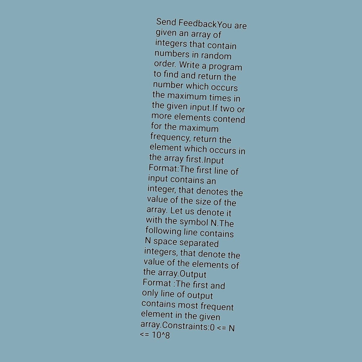 Send FeedbackYou are
given an array of
integers that contain
numbers in random
order. Write a program
to find and return the
number which occurs
the maximum times in
the given input.If two or
more elements contend
for the maximum
frequency, return the
element which occurs in
the array first.Input
Format: The first line of
input contains an
integer, that denotes the
value of the size of the
array. Let us denote it
with the symbol N. The
following line contains
N space separated
integers, that denote the
value of the elements of
the array.Output
Format :The first and
only line of output
contains most frequent
element in the given
array. Constraints:0 <= N
<= 10^8