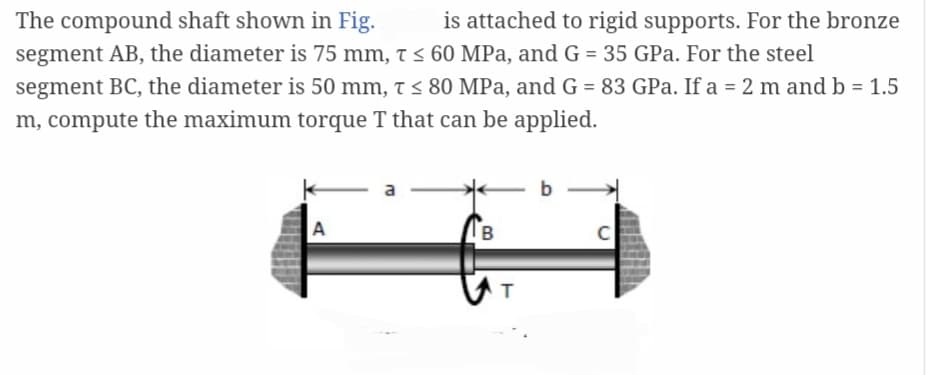 The compound shaft shown in Fig. is attached to rigid supports. For the bronze
segment AB, the diameter is 75 mm, T ≤ 60 MPa, and G = 35 GPa. For the steel
segment BC, the diameter is 50 mm, T ≤ 80 MPa, and G = 83 GPa. If a = 2 m and b = 1.5
m, compute the maximum torque T that can be applied.
A
a
B
T
b
C