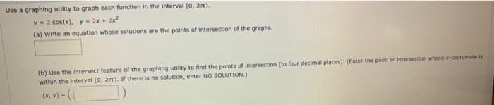 Use a graphing utlity to graph each function in the Interval (0, 27),
yz cos(x), y= 2x + 2x
(a) Write an equation whose solutions are the points of intersection of the graphs.
(b) Use the intersect feature of the graphing utility to find the points of Intersection (to four decimal places). (Enter the point of intersection whose -coordinate is
within the interval [0, 2). If there is no solution, enter NO SOLUTION.)
(x, y) =
