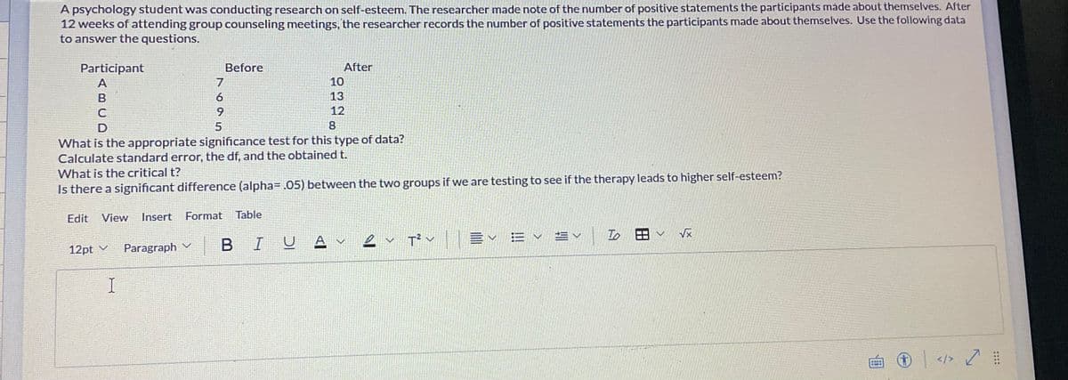 A psychology student was conducting research on self-esteem. The researcher made note of the number of positive statements the participants made about themselves. After
12 weeks of attending group counseling meetings, the researcher records the number of positive statements the participants made about themselves. Use the following data
to answer the questions.
Participant
A
B
C
D
What is the appropriate significance test for this type of data?
Calculate standard error, the df, and the obtained t.
What is the critical t?
Is there a significant difference (alpha= .05) between the two groups if we are testing to see if the therapy leads to higher self-esteem?
12pt ✓ Paragraph
V
7
6
9
I
Before
5
Edit View Insert Format Table
UA
BIU
After
10
13
12
8
✓ T²✓ ✓ ✓ ✓
To
✓ √x
+
</>