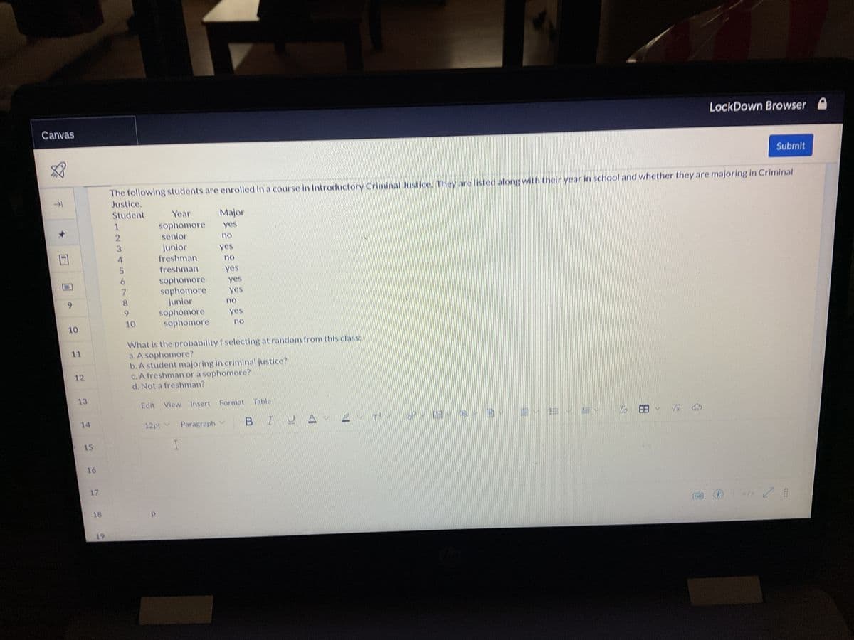 Canvas
↓
4
7
9
10
11
12
13
14
15
16
17
18
19
1
2
3
The following students are enrolled in a course in Introductory Criminal Justice. They are listed along with their year in school and whether they are majoring in Criminal
Justice.
Student
5
6
7
8
9
10
Year
sophomore
senior
junior
freshman
freshman
Major
yes
no
yes
no
yes
sophomore. yes
sophomore
junior
sophomore
sophomore
yes
no
yes
no
What is the probability f selecting at random from this class:
a. A sophomore?
b. A student majoring in criminal justice?
c. A freshman or a sophomore?
d. Not a freshman?
Edit View Insert Format Table
12pt Paragraph
I
BIUA
USA
-0-0-0- 2- E-2 to
LockDown Browser
√x S
Submit
O
</> #