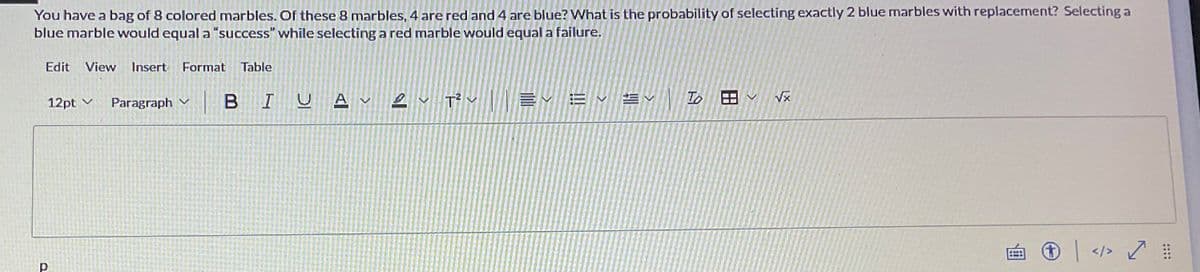 You have a bag of 8 colored marbles. Of these 8 marbles, 4 are red and 4 are blue? What is the probability of selecting exactly 2 blue marbles with replacement? Selecting a
blue marble would equal a "success" while selecting a red marble would equal a failure.
Edit View Insert Format Table
12pt ✓
Р
Paragraph ✓
2 T² EYEV ²
EV
BIU AT²
To ✓ √x
> ✓