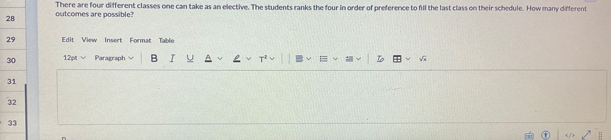 28
29
30
31
32
33
There are four different classes one can take as an elective. The students ranks the four in order of preference to fill the last class on their schedule. How many different
outcomes are possible?
Edit View Insert Format Table
12pt ✓ Paragraph
BIU A V
2
T² E✓ E ✓ ±✓
To
</> 7
::::