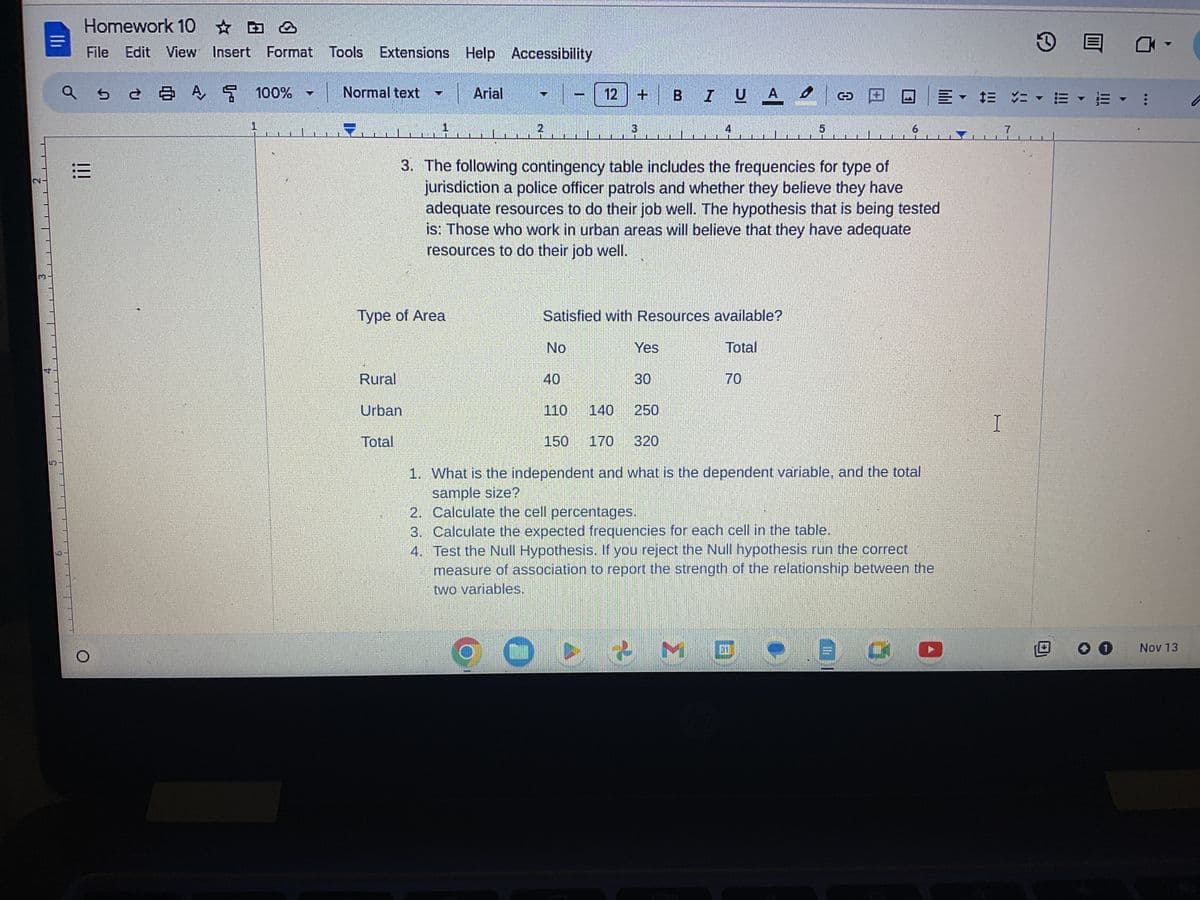 N
=
Homework 10
&
File Edit View Insert Format Tools Extensions Help Accessibility
a s
[!!
=
5
2 3 4 5 100%
Normal text
Type of Area
Rural
Urban
Total
Arial
2
No
12
40
110
+
3. The following contingency table includes the frequencies for type of
jurisdiction a police officer patrols and whether they believe they have
adequate resources to do their job well. The hypothesis that is being tested
is: Those who work in urban areas will believe that they have adequate
resources to do their job well.
Satisfied with Resources available?
Total
3
140
BIUA
Yes
30
70
o co
O&M D .
6
250
150 170 320
1. What is the independent and what is the dependent variable, and the total
sample size?
2. Calculate the cell percentages.
3. Calculate the expected frequencies for each cell in the table.
4.
Test the Null Hypothesis. If you reject the Null hypothesis run the correct
measure of association to report the strength of the relationship between the
two variables.
Gu
लेरिय
ssero
LEPOREDA
= = = EE :
I
E
7
0 0
Nov 13