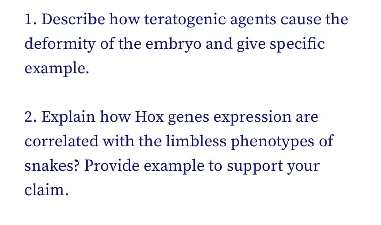 1. Describe how teratogenic agents cause the
deformity of the embryo and give specific
example.
2. Explain how Hox genes expression are
correlated with the limbless phenotypes of
snakes? Provide example to support your
claim.
