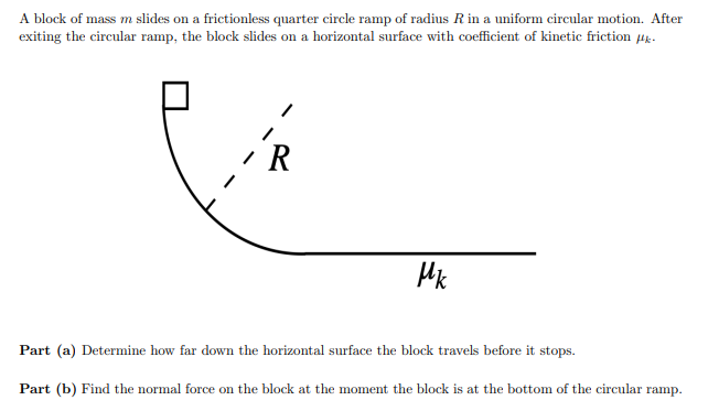 A block of mass m slides on a frictionless quarter circle ramp of radius R in a uniform circular motion. After
exiting the circular ramp, the block slides on a horizontal surface with coefficient of kinetic friction #k.
R
Mk
Part (a) Determine how far down the horizontal surface the block travels before it stops.
Part (b) Find the normal force on the block at the moment the block is at the bottom of the circular ramp.