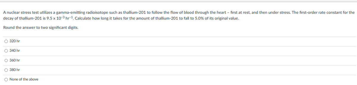 A nuclear stress test utilizes a gamma-emitting radioisotope such as thallium-201 to follow the flow of blood through the heart - first at rest, and then under stress. The first-order rate constant for the
decay of thallium-201 is 9.5 x 10-3 hr-1. Calculate how long it takes for the amount of thallium-201 to fall to 5.0% of its original value.
Round the answer to two significant digits.
O 320 hr
O 340 hr
O 360 hr
O 380 hr
O None of the above