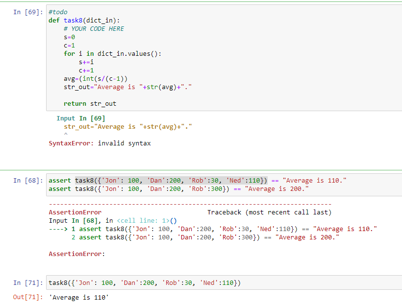 In [69]: #todo
def task8(dict_in):
# YOUR CODE HERE
S=0
c=1
for i in dict_in.values():
S+=i
C+=1
avg=(int(s/(c-1))
str_out="Average is "+str(avg)+"."
return str_out
Input In [69]
str_out="Average is "+str(avg)+"."
A
SyntaxError: invalid syntax
In [68]: assert task8({'Jon': 100, 'Dan':200,
assert task8({'Jon': 100, 'Dan' :200,
'Rob':30, 'Ned':110})
'Rob':300})
==
In [71]: task8({'Jon': 100, 'Dan':200, 'Rob':30, 'Ned': 110})
Out [71]: 'Average is 110¹
==
"Average is 110."
"Average is 200."
AssertionError
Traceback (most recent call last)
Input In [68], in <cell line: 1>()
----> 1 assert task8({'Jon': 100, 'Dan':200, 'Rob':30, 'Ned' :110})
2 assert task8({'Jon': 100, 'Dan':200, 'Rob' :300}) "Average is 200."
AssertionError:
==
=
"Average is 110."