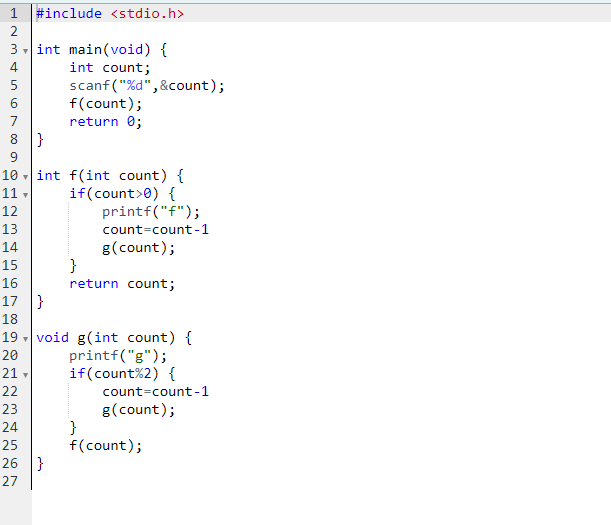 HNM & in ∞0 Nm &
2
LLLLLLLLLINN~~~
3 int main(void) {
int count;
scanf("%d",&count);
4
5
6
7
9
10
11,
8 |}
12
13
67 809 Nm &
#include <stdio.h>
22
Y
23
14
15
16
17}
18
20
21 -
19 void g(int count) {
printf("g");
if (count%2) {
count=count-1
g (count);
}
f(count);
f(count);
return 0;
int f(int count) {
if (count> 0) {
printf("f");
count-count-1
g (count);
24
25
26 }
27
}
return count;