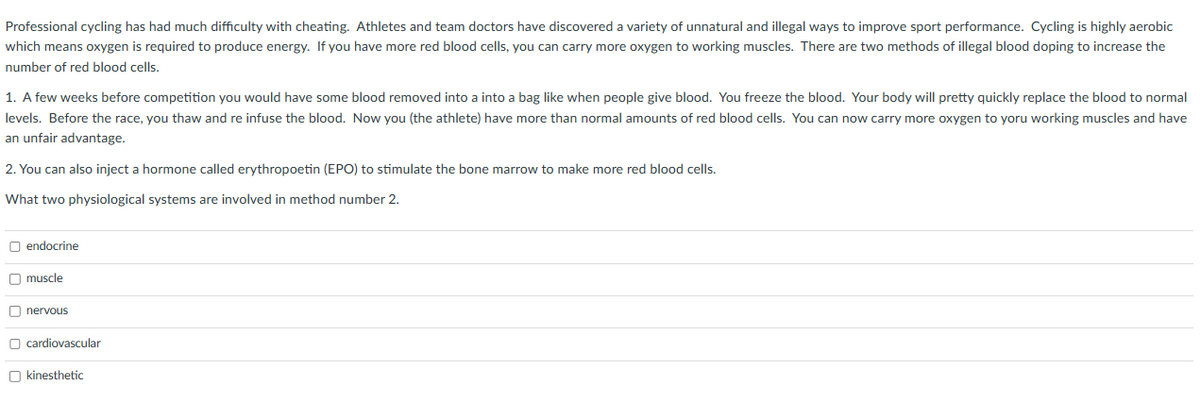 Professional cycling has had much difficulty with cheating. Athletes and team doctors have discovered a variety of unnatural and illegal ways to improve sport performance. Cycling is highly aerobic
which means oxygen is required to produce energy. If you have more red blood cells, you can carry more oxygen to working muscles. There are two methods of illegal blood doping to increase the
number of red blood cells.
1. A few weeks before competition you would have some blood removed into a into a bag like when people give blood. You freeze the blood. Your body will pretty quickly replace the blood to normal
levels. Before the race, you thaw and re infuse the blood. Now you (the athlete) have more than normal amounts of red blood cells. You can now carry more oxygen to yoru working muscles and have
an unfair advantage.
2. You can also inject a hormone called erythropoetin (EPO) to stimulate the bone marrow to make more red blood cells.
What two physiological systems are involved in method number 2.
O endocrine
muscle
nervous
cardiovascular
kinesthetic