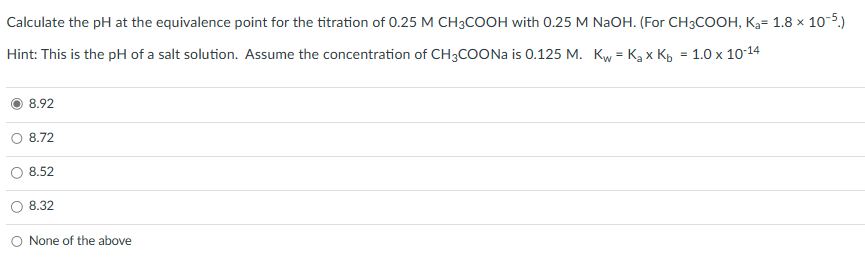 Calculate the pH at the equivalence point for the titration of 0.25 M CH3COOH with 0.25 M NaOH. (For CH3COOH, K₂= 1.8 x
<10-5.)
Hint: This is the pH of a salt solution. Assume the concentration of CH3COONa is 0.125 M. Kw = K₂ x Kb = 1.0 x 10-14
8.92
8.72
8.52
8.32
None of the above