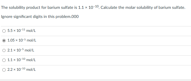 The solubility product for barium sulfate is 1.1 x 10-10. Calculate the molar solubility of barium sulfate.
Ignore significant digits in this problem.000
O 5.5 x 10-¹1 mol/L
1.05 x 10-5 mol/L
2.1 x 10-5 mol/L
O 1.1 x 10-10 mol/L
2.2 x 10-10 mol/L