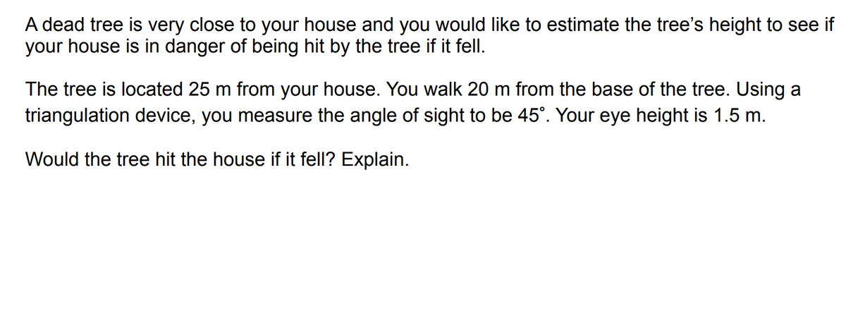 A dead tree is very close to your house and you would like to estimate the tree's height to see if
your house is in danger of being hit by the tree if it fell.
The tree is located 25 m from your house. You walk 20 m from the base of the tree. Using a
triangulation device, you measure the angle of sight to be 45°. Your eye height is 1.5 m.
Would the tree hit the house if it fell? Explain.