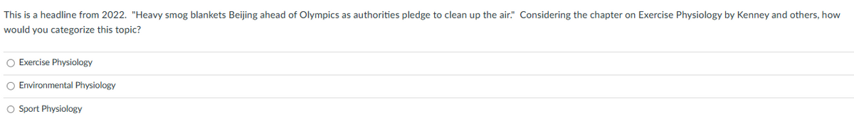This is a headline from 2022. "Heavy smog blankets Beijing ahead of Olympics as authorities pledge to clean up the air." Considering the chapter on Exercise Physiology by Kenney and others, how
would you categorize this topic?
O Exercise Physiology
O Environmental Physiology
O Sport Physiology
