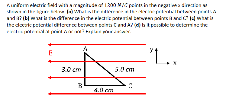 A uniform electric field with a magnitude of 1200 N/C points in the negative x direction as
shown in the figure below. (a) What is the difference in the electric potential between points A
and B? (b) What is the difference in the electric potential between points B and C? (c) What is
the electric potential difference between points C and A? (d) Is it possible to determine the
electric potential at point A or not? Explain your answer.
E
3.0 cm
A
B
4.0 cm
5.0 cm
C
y
."L..
X