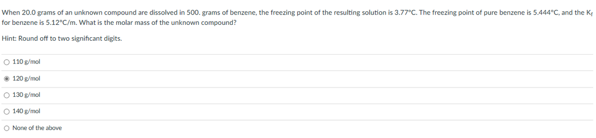 When 20.0 grams of an unknown compound are dissolved in 500. grams of benzene, the freezing point of the resulting solution is 3.77°C. The freezing point of pure benzene is 5.444°C, and the K₁
for benzene is 5.12°C/m. What is the molar mass of the unknown compound?
Hint: Round off to two significant digits.
O 110 g/mol
Ⓒ 120 g/mol
O 130 g/mol
O 140 g/mol
O None of the above