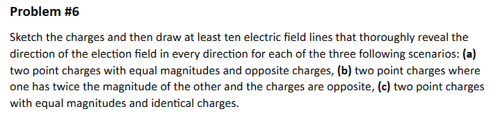 Problem #6
Sketch the charges and then draw at least ten electric field lines that thoroughly reveal the
direction of the election field in every direction for each of the three following scenarios: (a)
two point charges with equal magnitudes and opposite charges, (b) two point charges where
one has twice the magnitude of the other and the charges are opposite, (c) two point charges
with equal magnitudes and identical charges.